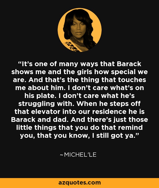 It's one of many ways that Barack shows me and the girls how special we are. And that's the thing that touches me about him. I don't care what's on his plate. I don't care what he's struggling with. When he steps off that elevator into our residence he is Barack and dad. And there's just those little things that you do that remind you, that you know, I still got ya. - Michel'le