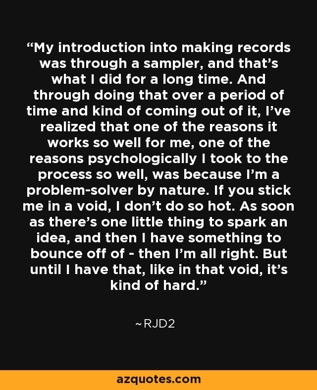 My introduction into making records was through a sampler, and that's what I did for a long time. And through doing that over a period of time and kind of coming out of it, I've realized that one of the reasons it works so well for me, one of the reasons psychologically I took to the process so well, was because I'm a problem-solver by nature. If you stick me in a void, I don't do so hot. As soon as there's one little thing to spark an idea, and then I have something to bounce off of - then I'm all right. But until I have that, like in that void, it's kind of hard. - RJD2