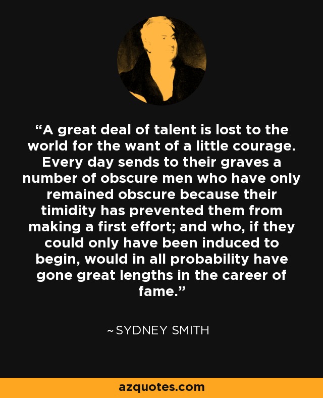 A great deal of talent is lost to the world for the want of a little courage. Every day sends to their graves a number of obscure men who have only remained obscure because their timidity has prevented them from making a first effort; and who, if they could only have been induced to begin, would in all probability have gone great lengths in the career of fame. - Sydney Smith
