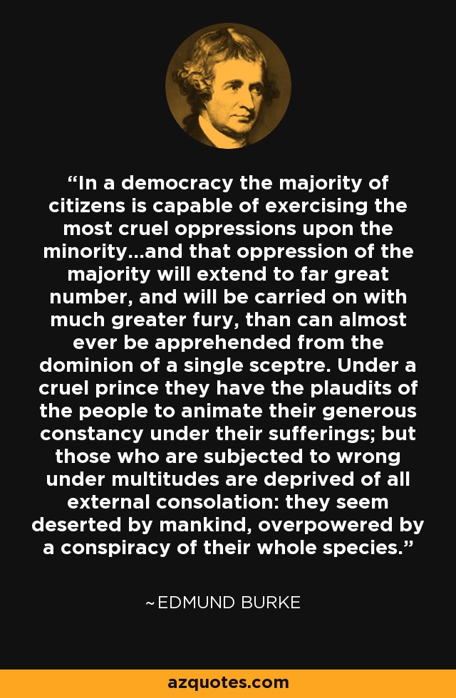 In a democracy the majority of citizens is capable of exercising the most cruel oppressions upon the minority...and that oppression of the majority will extend to far great number, and will be carried on with much greater fury, than can almost ever be apprehended from the dominion of a single sceptre. Under a cruel prince they have the plaudits of the people to animate their generous constancy under their sufferings; but those who are subjected to wrong under multitudes are deprived of all external consolation: they seem deserted by mankind, overpowered by a conspiracy of their whole species. - Edmund Burke