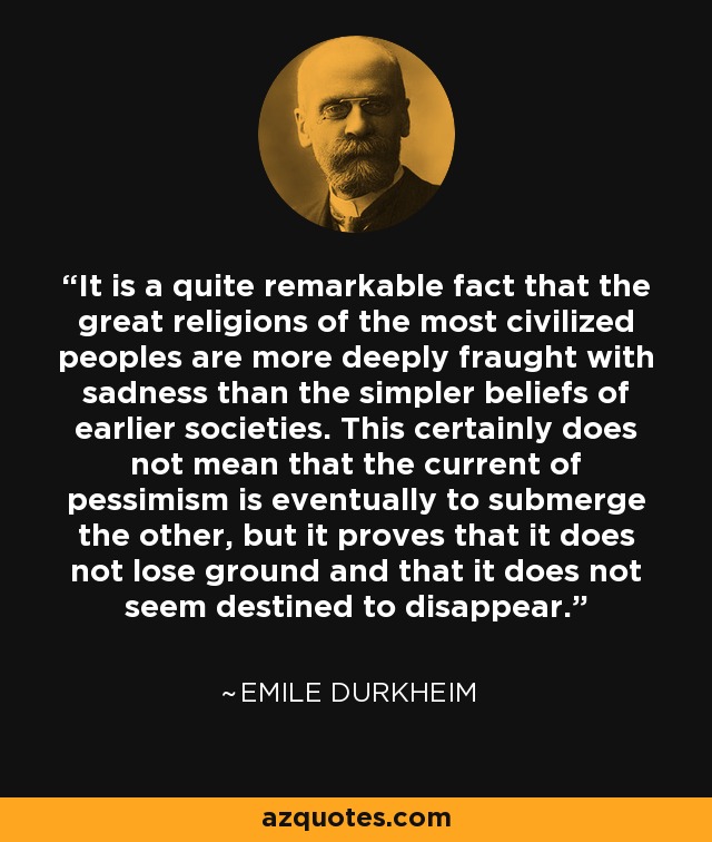 It is a quite remarkable fact that the great religions of the most civilized peoples are more deeply fraught with sadness than the simpler beliefs of earlier societies. This certainly does not mean that the current of pessimism is eventually to submerge the other, but it proves that it does not lose ground and that it does not seem destined to disappear. - Emile Durkheim