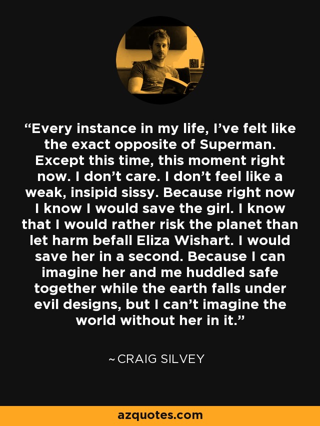 Every instance in my life, I've felt like the exact opposite of Superman. Except this time, this moment right now. I don't care. I don't feel like a weak, insipid sissy. Because right now I know I would save the girl. I know that I would rather risk the planet than let harm befall Eliza Wishart. I would save her in a second. Because I can imagine her and me huddled safe together while the earth falls under evil designs, but I can't imagine the world without her in it. - Craig Silvey