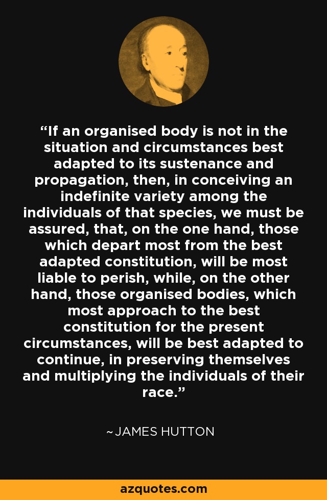 If an organised body is not in the situation and circumstances best adapted to its sustenance and propagation, then, in conceiving an indefinite variety among the individuals of that species, we must be assured, that, on the one hand, those which depart most from the best adapted constitution, will be most liable to perish, while, on the other hand, those organised bodies, which most approach to the best constitution for the present circumstances, will be best adapted to continue, in preserving themselves and multiplying the individuals of their race. - James Hutton