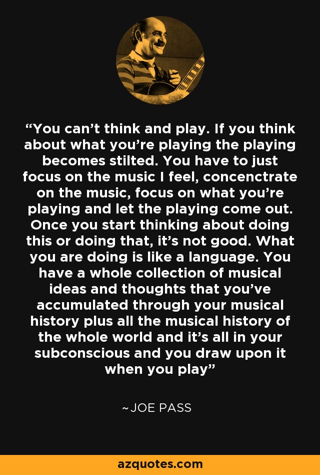 You can't think and play. If you think about what you're playing the playing becomes stilted. You have to just focus on the music I feel, concenctrate on the music, focus on what you're playing and let the playing come out. Once you start thinking about doing this or doing that, it's not good. What you are doing is like a language. You have a whole collection of musical ideas and thoughts that you've accumulated through your musical history plus all the musical history of the whole world and it's all in your subconscious and you draw upon it when you play - Joe Pass