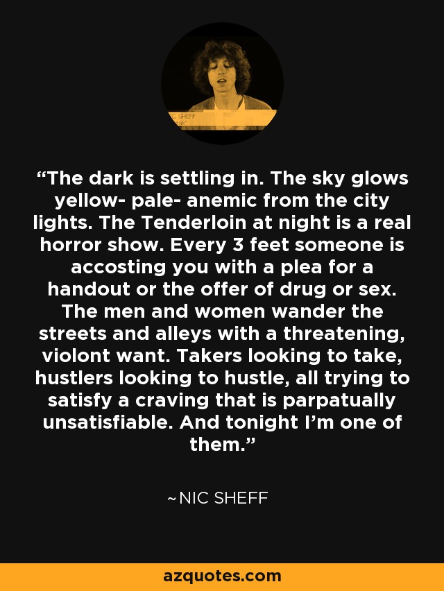 The dark is settling in. The sky glows yellow- pale- anemic from the city lights. The Tenderloin at night is a real horror show. Every 3 feet someone is accosting you with a plea for a handout or the offer of drug or sex. The men and women wander the streets and alleys with a threatening, violont want. Takers looking to take, hustlers looking to hustle, all trying to satisfy a craving that is parpatually unsatisfiable. And tonight I'm one of them. - Nic Sheff