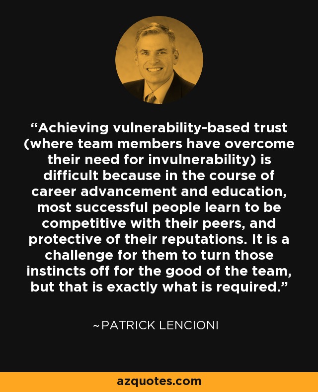 Achieving vulnerability-based trust (where team members have overcome their need for invulnerability) is difficult because in the course of career advancement and education, most successful people learn to be competitive with their peers, and protective of their reputations. It is a challenge for them to turn those instincts off for the good of the team, but that is exactly what is required. - Patrick Lencioni