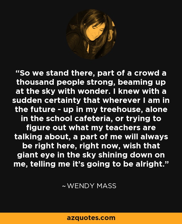 So we stand there, part of a crowd a thousand people strong, beaming up at the sky with wonder. I knew with a sudden certainty that wherever I am in the future - up in my treehouse, alone in the school cafeteria, or trying to figure out what my teachers are talking about, a part of me will always be right here, right now, wish that giant eye in the sky shining down on me, telling me it's going to be alright. - Wendy Mass