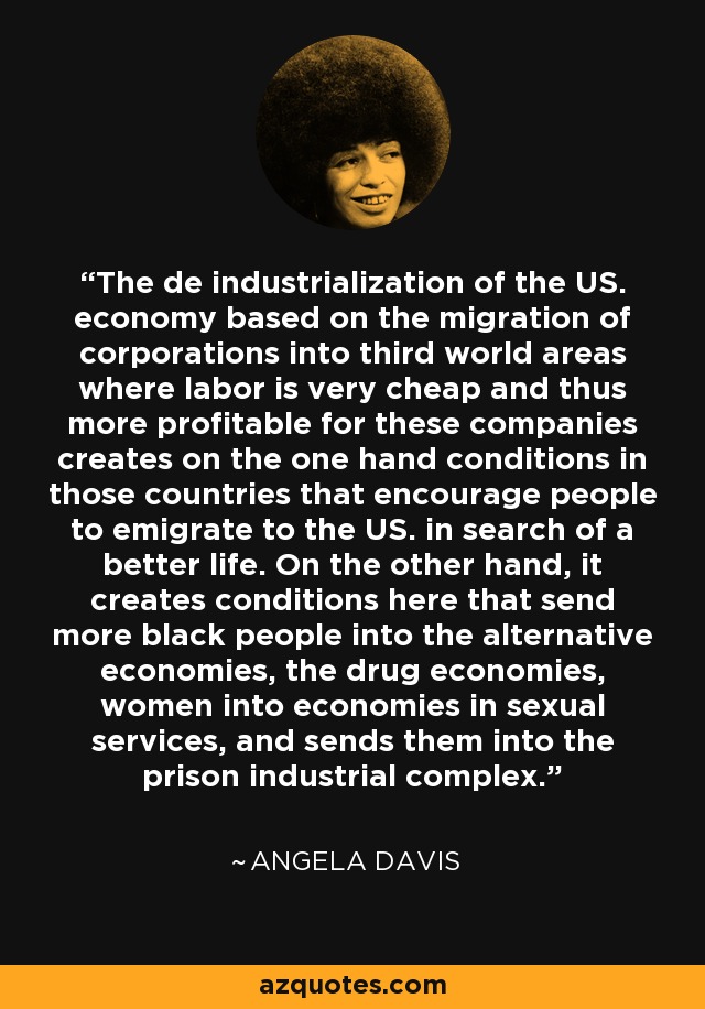 The de industrialization of the US. economy based on the migration of corporations into third world areas where labor is very cheap and thus more profitable for these companies creates on the one hand conditions in those countries that encourage people to emigrate to the US. in search of a better life. On the other hand, it creates conditions here that send more black people into the alternative economies, the drug economies, women into economies in sexual services, and sends them into the prison industrial complex. - Angela Davis