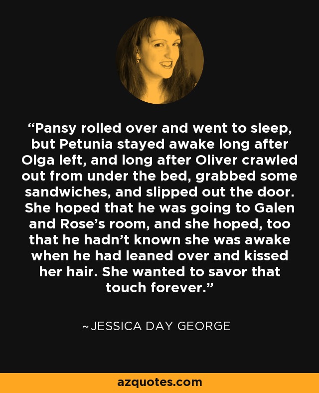 Pansy rolled over and went to sleep, but Petunia stayed awake long after Olga left, and long after Oliver crawled out from under the bed, grabbed some sandwiches, and slipped out the door. She hoped that he was going to Galen and Rose's room, and she hoped, too that he hadn't known she was awake when he had leaned over and kissed her hair. She wanted to savor that touch forever. - Jessica Day George