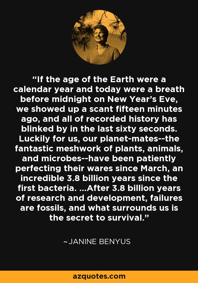 If the age of the Earth were a calendar year and today were a breath before midnight on New Year's Eve, we showed up a scant fifteen minutes ago, and all of recorded history has blinked by in the last sixty seconds. Luckily for us, our planet-mates--the fantastic meshwork of plants, animals, and microbes--have been patiently perfecting their wares since March, an incredible 3.8 billion years since the first bacteria. ...After 3.8 billion years of research and development, failures are fossils, and what surrounds us is the secret to survival. - Janine Benyus
