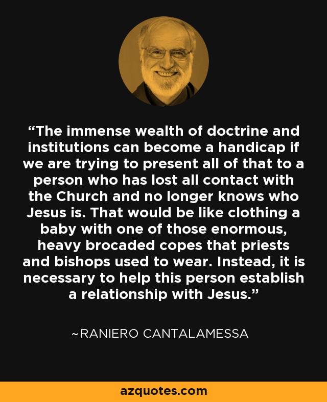 The immense wealth of doctrine and institutions can become a handicap if we are trying to present all of that to a person who has lost all contact with the Church and no longer knows who Jesus is. That would be like clothing a baby with one of those enormous, heavy brocaded copes that priests and bishops used to wear. Instead, it is necessary to help this person establish a relationship with Jesus. - Raniero Cantalamessa