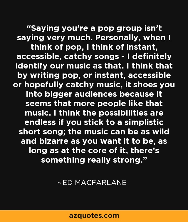 Saying you're a pop group isn't saying very much. Personally, when I think of pop, I think of instant, accessible, catchy songs - I definitely identify our music as that. I think that by writing pop, or instant, accessible or hopefully catchy music, it shoes you into bigger audiences because it seems that more people like that music. I think the possibilities are endless if you stick to a simplistic short song; the music can be as wild and bizarre as you want it to be, as long as at the core of it, there's something really strong. - Ed MacFarlane