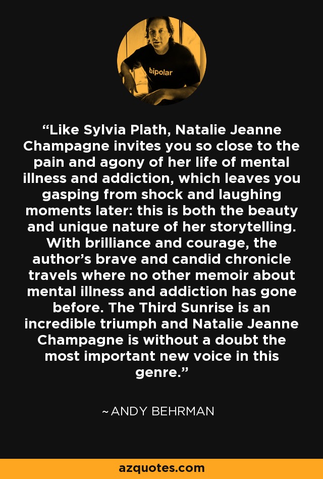 Like Sylvia Plath, Natalie Jeanne Champagne invites you so close to the pain and agony of her life of mental illness and addiction, which leaves you gasping from shock and laughing moments later: this is both the beauty and unique nature of her storytelling. With brilliance and courage, the author's brave and candid chronicle travels where no other memoir about mental illness and addiction has gone before. The Third Sunrise is an incredible triumph and Natalie Jeanne Champagne is without a doubt the most important new voice in this genre. - Andy Behrman