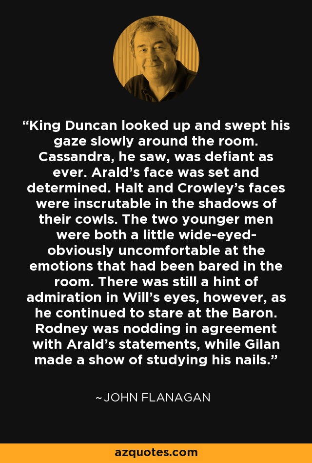 King Duncan looked up and swept his gaze slowly around the room. Cassandra, he saw, was defiant as ever. Arald's face was set and determined. Halt and Crowley's faces were inscrutable in the shadows of their cowls. The two younger men were both a little wide-eyed- obviously uncomfortable at the emotions that had been bared in the room. There was still a hint of admiration in Will's eyes, however, as he continued to stare at the Baron. Rodney was nodding in agreement with Arald's statements, while Gilan made a show of studying his nails. - John Flanagan