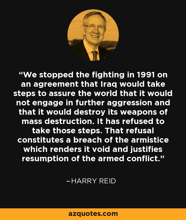 We stopped the fighting in 1991 on an agreement that Iraq would take steps to assure the world that it would not engage in further aggression and that it would destroy its weapons of mass destruction. It has refused to take those steps. That refusal constitutes a breach of the armistice which renders it void and justifies resumption of the armed conflict. - Harry Reid