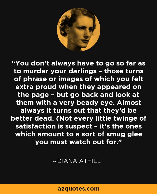 You don't always have to go so far as to murder your darlings – those turns of phrase or images of which you felt extra proud when they appeared on the page – but go back and look at them with a very beady eye. Almost always it turns out that they'd be better dead. (Not every little twinge of satisfaction is suspect – it's the ones which amount to a sort of smug glee you must watch out for. - Diana Athill