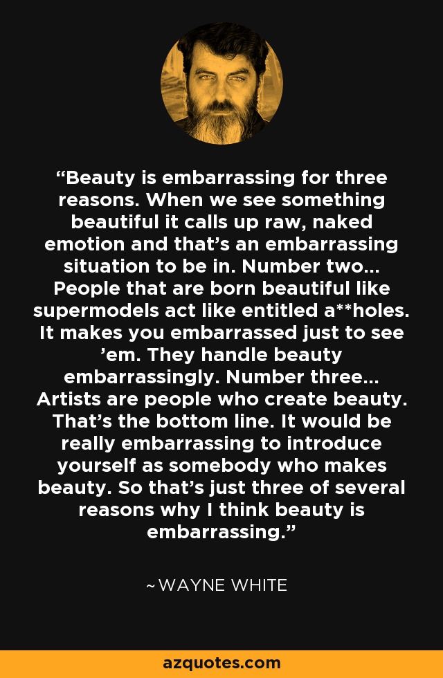 Beauty is embarrassing for three reasons. When we see something beautiful it calls up raw, naked emotion and that's an embarrassing situation to be in. Number two... People that are born beautiful like supermodels act like entitled a**holes. It makes you embarrassed just to see 'em. They handle beauty embarrassingly. Number three... Artists are people who create beauty. That's the bottom line. It would be really embarrassing to introduce yourself as somebody who makes beauty. So that's just three of several reasons why I think beauty is embarrassing. - Wayne White