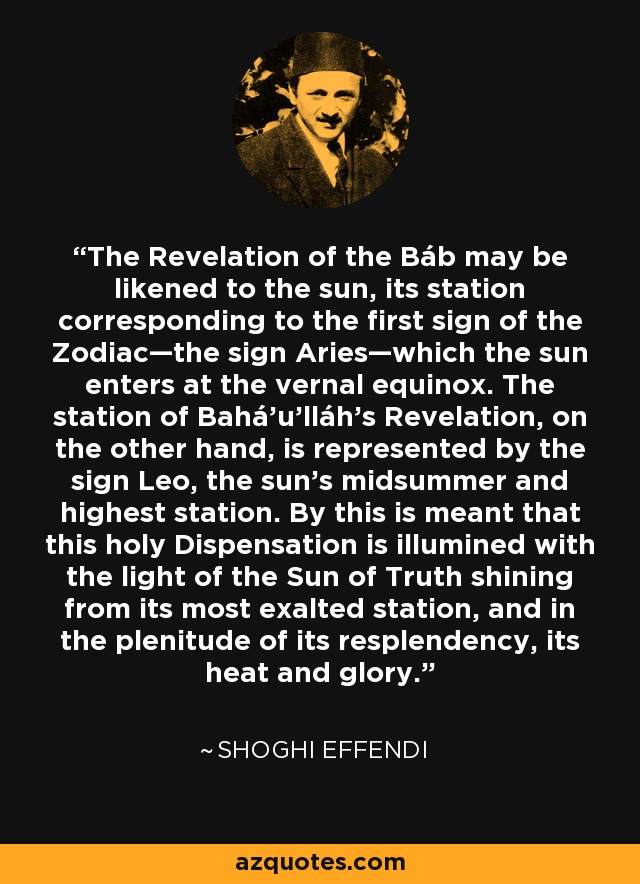 The Revelation of the Báb may be likened to the sun, its station corresponding to the first sign of the Zodiac—the sign Aries—which the sun enters at the vernal equinox. The station of Bahá’u’lláh's Revelation, on the other hand, is represented by the sign Leo, the sun's midsummer and highest station. By this is meant that this holy Dispensation is illumined with the light of the Sun of Truth shining from its most exalted station, and in the plenitude of its resplendency, its heat and glory. - Shoghi Effendi