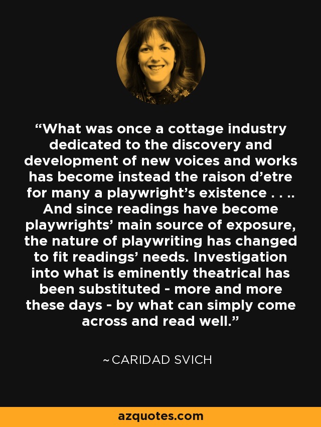 What was once a cottage industry dedicated to the discovery and development of new voices and works has become instead the raison d'etre for many a playwright's existence . . .. And since readings have become playwrights' main source of exposure, the nature of playwriting has changed to fit readings' needs. Investigation into what is eminently theatrical has been substituted - more and more these days - by what can simply come across and read well. - Caridad Svich