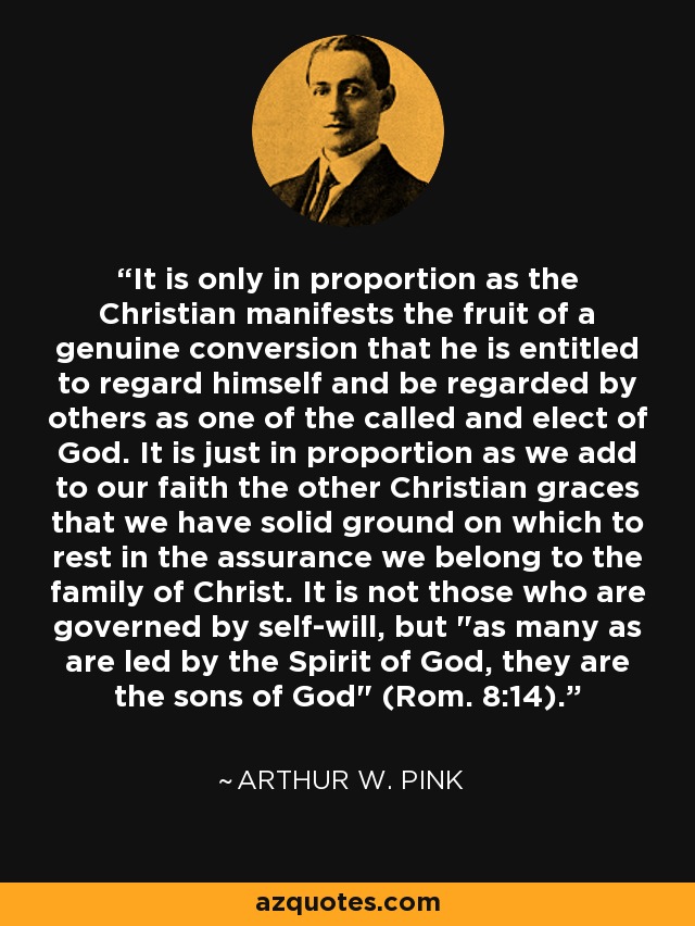 It is only in proportion as the Christian manifests the fruit of a genuine conversion that he is entitled to regard himself and be regarded by others as one of the called and elect of God. It is just in proportion as we add to our faith the other Christian graces that we have solid ground on which to rest in the assurance we belong to the family of Christ. It is not those who are governed by self-will, but 