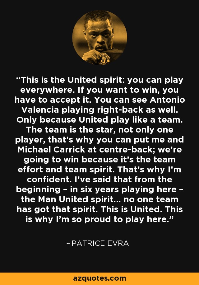 This is the United spirit: you can play everywhere. If you want to win, you have to accept it. You can see Antonio Valencia playing right-back as well. Only because United play like a team. The team is the star, not only one player, that’s why you can put me and Michael Carrick at centre-back; we’re going to win because it’s the team effort and team spirit. That’s why I’m confident. I’ve said that from the beginning – in six years playing here – the Man United spirit… no one team has got that spirit. This is United. This is why I’m so proud to play here. - Patrice Evra