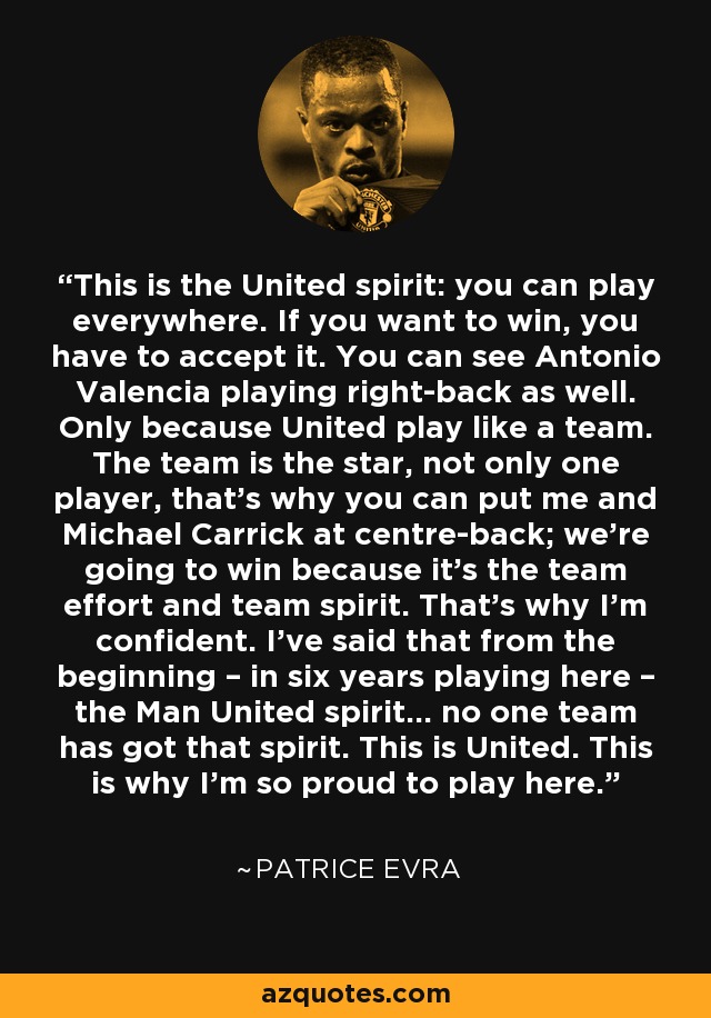 This is the United spirit: you can play everywhere. If you want to win, you have to accept it. You can see Antonio Valencia playing right-back as well. Only because United play like a team. The team is the star, not only one player, that’s why you can put me and Michael Carrick at centre-back; we’re going to win because it’s the team effort and team spirit. That’s why I’m confident. I’ve said that from the beginning – in six years playing here – the Man United spirit… no one team has got that spirit. This is United. This is why I’m so proud to play here. - Patrice Evra