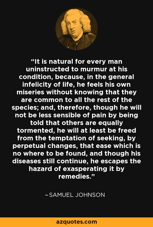 It is natural for every man uninstructed to murmur at his condition, because, in the general infelicity of life, he feels his own miseries without knowing that they are common to all the rest of the species; and, therefore, though he will not be less sensible of pain by being told that others are equally tormented, he will at least be freed from the temptation of seeking, by perpetual changes, that ease which is no where to be found, and though his diseases still continue, he escapes the hazard of exasperating it by remedies. - Samuel Johnson