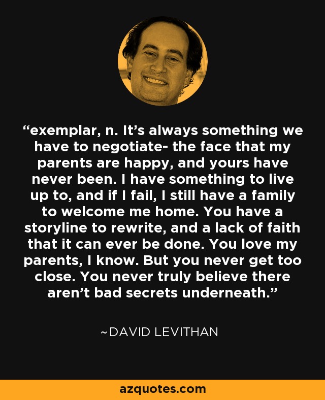 exemplar, n. It's always something we have to negotiate- the face that my parents are happy, and yours have never been. I have something to live up to, and if I fail, I still have a family to welcome me home. You have a storyline to rewrite, and a lack of faith that it can ever be done. You love my parents, I know. But you never get too close. You never truly believe there aren't bad secrets underneath. - David Levithan