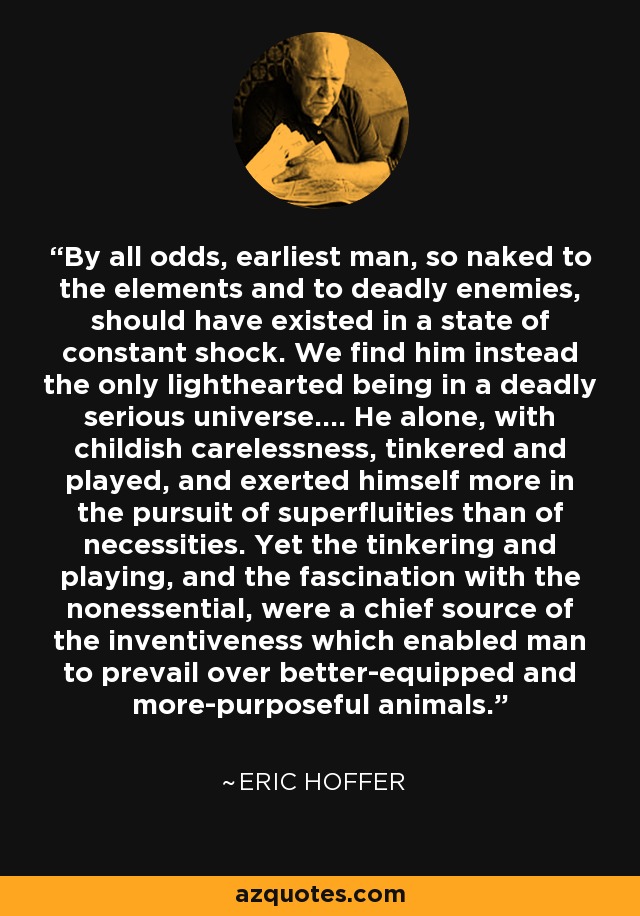 By all odds, earliest man, so naked to the elements and to deadly enemies, should have existed in a state of constant shock. We find him instead the only lighthearted being in a deadly serious universe.... He alone, with childish carelessness, tinkered and played, and exerted himself more in the pursuit of superfluities than of necessities. Yet the tinkering and playing, and the fascination with the nonessential, were a chief source of the inventiveness which enabled man to prevail over better-equipped and more-purposeful animals. - Eric Hoffer
