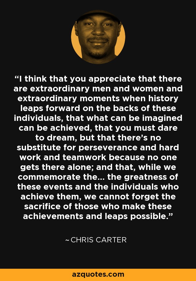 I think that you appreciate that there are extraordinary men and women and extraordinary moments when history leaps forward on the backs of these individuals, that what can be imagined can be achieved, that you must dare to dream, but that there's no substitute for perseverance and hard work and teamwork because no one gets there alone; and that, while we commemorate the... the greatness of these events and the individuals who achieve them, we cannot forget the sacrifice of those who make these achievements and leaps possible. - Chris Carter