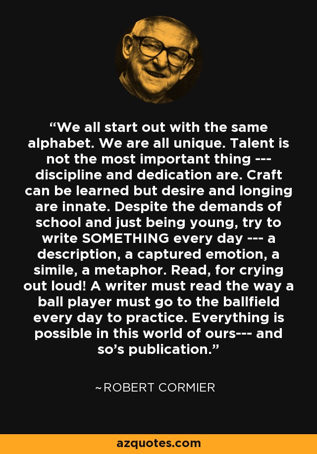 We all start out with the same alphabet. We are all unique. Talent is not the most important thing --- discipline and dedication are. Craft can be learned but desire and longing are innate. Despite the demands of school and just being young, try to write SOMETHING every day --- a description, a captured emotion, a simile, a metaphor. Read, for crying out loud! A writer must read the way a ball player must go to the ballfield every day to practice. Everything is possible in this world of ours--- and so's publication. - Robert Cormier