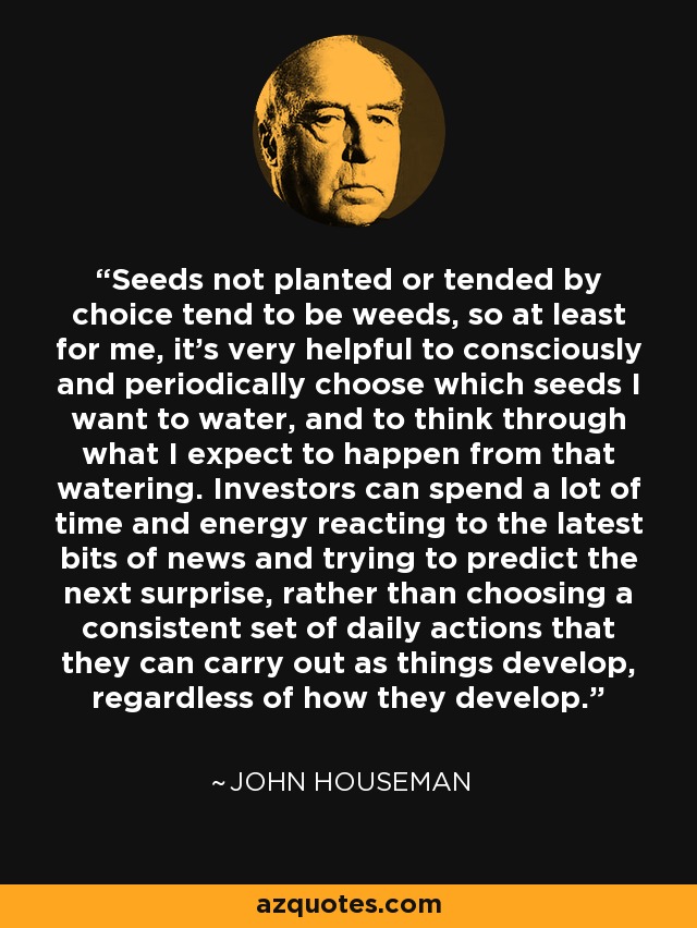 Seeds not planted or tended by choice tend to be weeds, so at least for me, it's very helpful to consciously and periodically choose which seeds I want to water, and to think through what I expect to happen from that watering. Investors can spend a lot of time and energy reacting to the latest bits of news and trying to predict the next surprise, rather than choosing a consistent set of daily actions that they can carry out as things develop, regardless of how they develop. - John Houseman