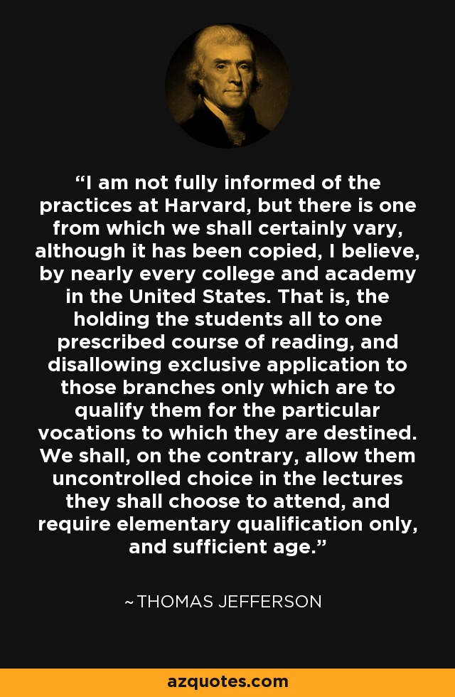 I am not fully informed of the practices at Harvard, but there is one from which we shall certainly vary, although it has been copied, I believe, by nearly every college and academy in the United States. That is, the holding the students all to one prescribed course of reading, and disallowing exclusive application to those branches only which are to qualify them for the particular vocations to which they are destined. We shall, on the contrary, allow them uncontrolled choice in the lectures they shall choose to attend, and require elementary qualification only, and sufficient age. - Thomas Jefferson