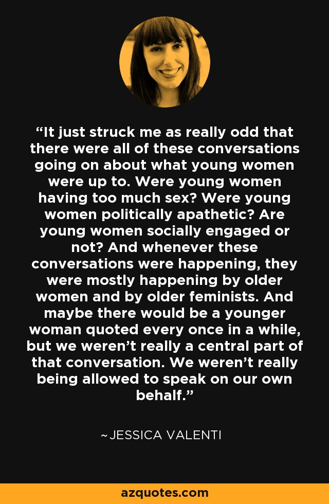 It just struck me as really odd that there were all of these conversations going on about what young women were up to. Were young women having too much sex? Were young women politically apathetic? Are young women socially engaged or not? And whenever these conversations were happening, they were mostly happening by older women and by older feminists. And maybe there would be a younger woman quoted every once in a while, but we weren't really a central part of that conversation. We weren't really being allowed to speak on our own behalf. - Jessica Valenti