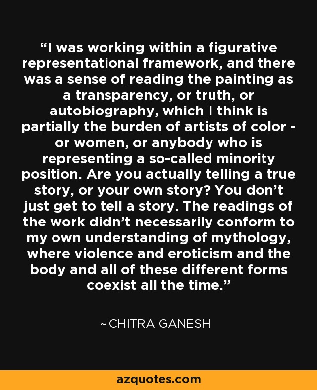 I was working within a figurative representational framework, and there was a sense of reading the painting as a transparency, or truth, or autobiography, which I think is partially the burden of artists of color - or women, or anybody who is representing a so-called minority position. Are you actually telling a true story, or your own story? You don't just get to tell a story. The readings of the work didn't necessarily conform to my own understanding of mythology, where violence and eroticism and the body and all of these different forms coexist all the time. - Chitra Ganesh