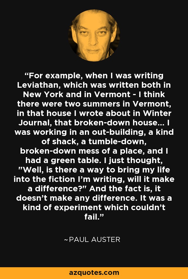 For example, when I was writing Leviathan, which was written both in New York and in Vermont - I think there were two summers in Vermont, in that house I wrote about in Winter Journal, that broken-down house... I was working in an out-building, a kind of shack, a tumble-down, broken-down mess of a place, and I had a green table. I just thought, 