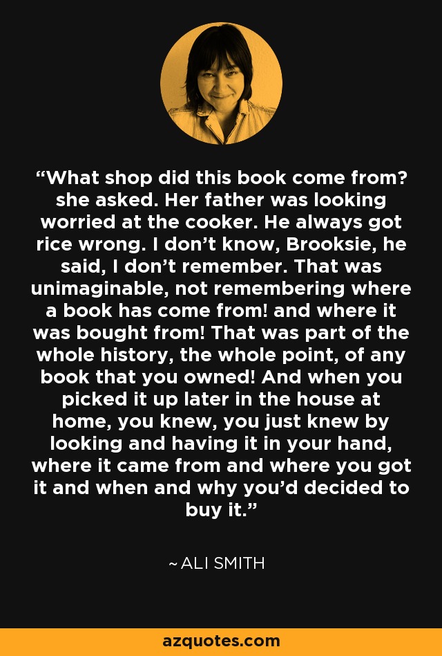 What shop did this book come from? she asked. Her father was looking worried at the cooker. He always got rice wrong. I don't know, Brooksie, he said, I don't remember. That was unimaginable, not remembering where a book has come from! and where it was bought from! That was part of the whole history, the whole point, of any book that you owned! And when you picked it up later in the house at home, you knew, you just knew by looking and having it in your hand, where it came from and where you got it and when and why you'd decided to buy it. - Ali Smith