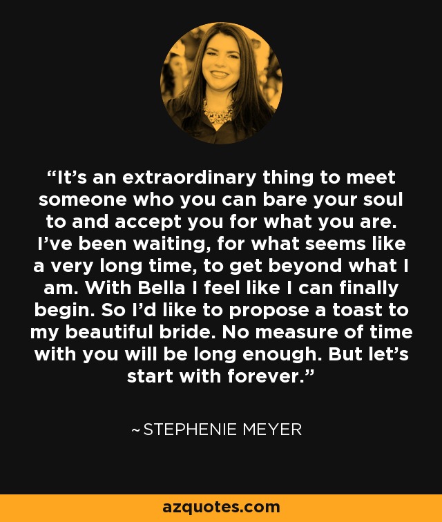 It's an extraordinary thing to meet someone who you can bare your soul to and accept you for what you are. I've been waiting, for what seems like a very long time, to get beyond what I am. With Bella I feel like I can finally begin. So I'd like to propose a toast to my beautiful bride. No measure of time with you will be long enough. But let's start with forever. - Stephenie Meyer