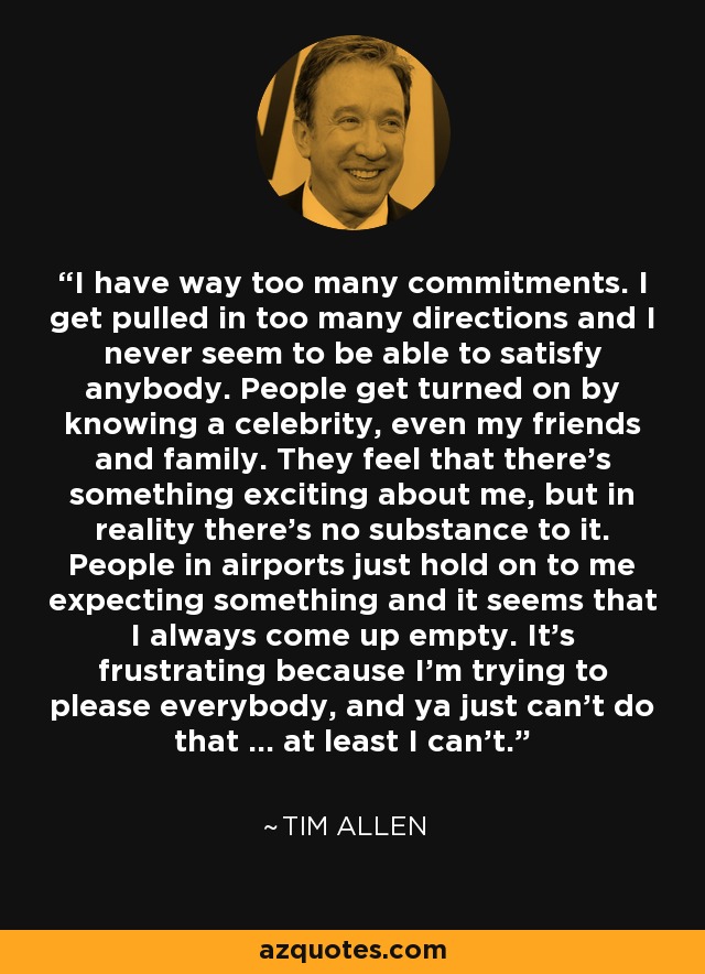 I have way too many commitments. I get pulled in too many directions and I never seem to be able to satisfy anybody. People get turned on by knowing a celebrity, even my friends and family. They feel that there's something exciting about me, but in reality there's no substance to it. People in airports just hold on to me expecting something and it seems that I always come up empty. It's frustrating because I'm trying to please everybody, and ya just can't do that ... at least I can't. - Tim Allen