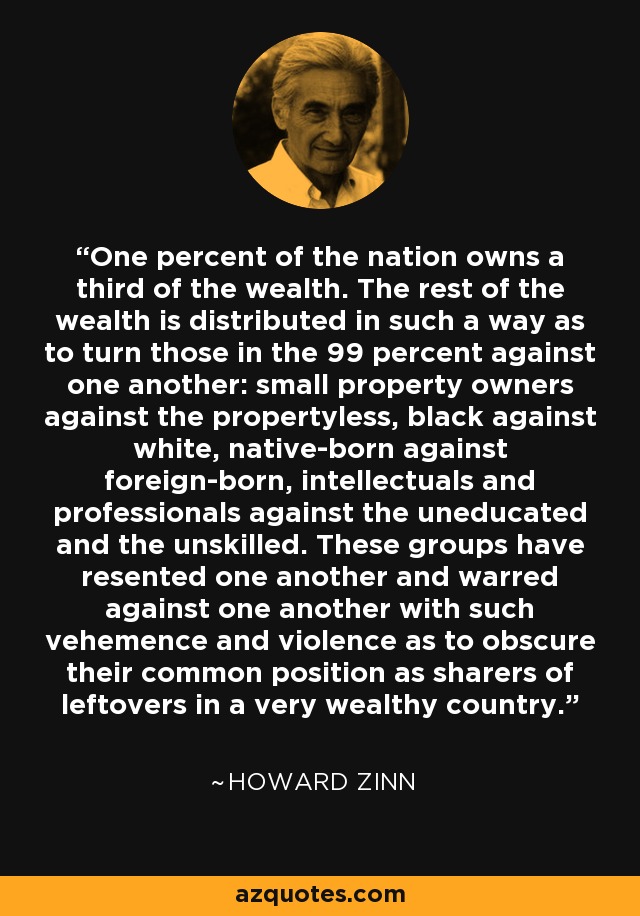 One percent of the nation owns a third of the wealth. The rest of the wealth is distributed in such a way as to turn those in the 99 percent against one another: small property owners against the propertyless, black against white, native-born against foreign-born, intellectuals and professionals against the uneducated and the unskilled. These groups have resented one another and warred against one another with such vehemence and violence as to obscure their common position as sharers of leftovers in a very wealthy country. - Howard Zinn