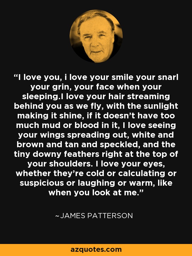 I love you, i love your smile your snarl your grin, your face when your sleeping.I love your hair streaming behind you as we fly, with the sunlight making it shine, if it doesn't have too much mud or blood in it, I love seeing your wings spreading out, white and brown and tan and speckled, and the tiny downy feathers right at the top of your shoulders. I love your eyes, whether they're cold or calculating or suspicious or laughing or warm, like when you look at me. - James Patterson