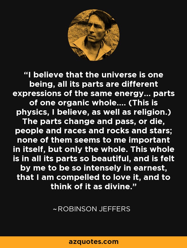 I believe that the universe is one being, all its parts are different expressions of the same energy... parts of one organic whole.... (This is physics, I believe, as well as religion.) The parts change and pass, or die, people and races and rocks and stars; none of them seems to me important in itself, but only the whole. This whole is in all its parts so beautiful, and is felt by me to be so intensely in earnest, that I am compelled to love it, and to think of it as divine. - Robinson Jeffers