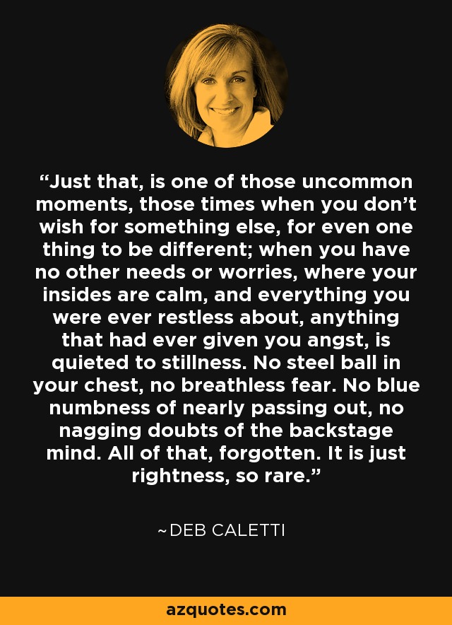 Just that, is one of those uncommon moments, those times when you don't wish for something else, for even one thing to be different; when you have no other needs or worries, where your insides are calm, and everything you were ever restless about, anything that had ever given you angst, is quieted to stillness. No steel ball in your chest, no breathless fear. No blue numbness of nearly passing out, no nagging doubts of the backstage mind. All of that, forgotten. It is just rightness, so rare. - Deb Caletti