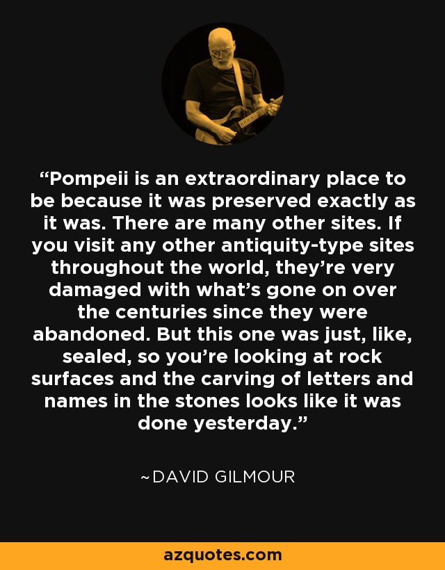 Pompeii is an extraordinary place to be because it was preserved exactly as it was. There are many other sites. If you visit any other antiquity-type sites throughout the world, they're very damaged with what's gone on over the centuries since they were abandoned. But this one was just, like, sealed, so you're looking at rock surfaces and the carving of letters and names in the stones looks like it was done yesterday. - David Gilmour