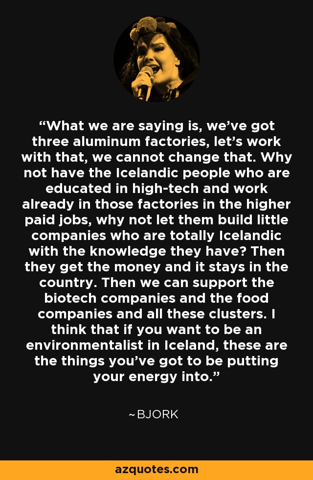 What we are saying is, we've got three aluminum factories, let's work with that, we cannot change that. Why not have the Icelandic people who are educated in high-tech and work already in those factories in the higher paid jobs, why not let them build little companies who are totally Icelandic with the knowledge they have? Then they get the money and it stays in the country. Then we can support the biotech companies and the food companies and all these clusters. I think that if you want to be an environmentalist in Iceland, these are the things you've got to be putting your energy into. - Bjork