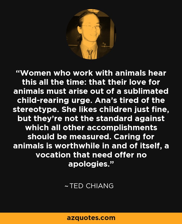 Women who work with animals hear this all the time: that their love for animals must arise out of a sublimated child-rearing urge. Ana's tired of the stereotype. She likes children just fine, but they're not the standard against which all other accomplishments should be measured. Caring for animals is worthwhile in and of itself, a vocation that need offer no apologies. - Ted Chiang