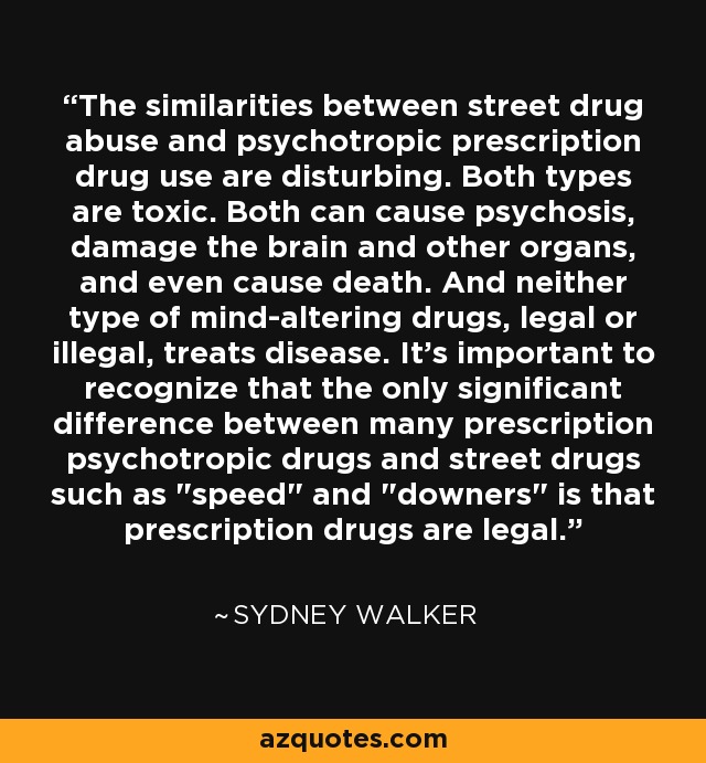 The similarities between street drug abuse and psychotropic prescription drug use are disturbing. Both types are toxic. Both can cause psychosis, damage the brain and other organs, and even cause death. And neither type of mind-altering drugs, legal or illegal, treats disease. It's important to recognize that the only significant difference between many prescription psychotropic drugs and street drugs such as 
