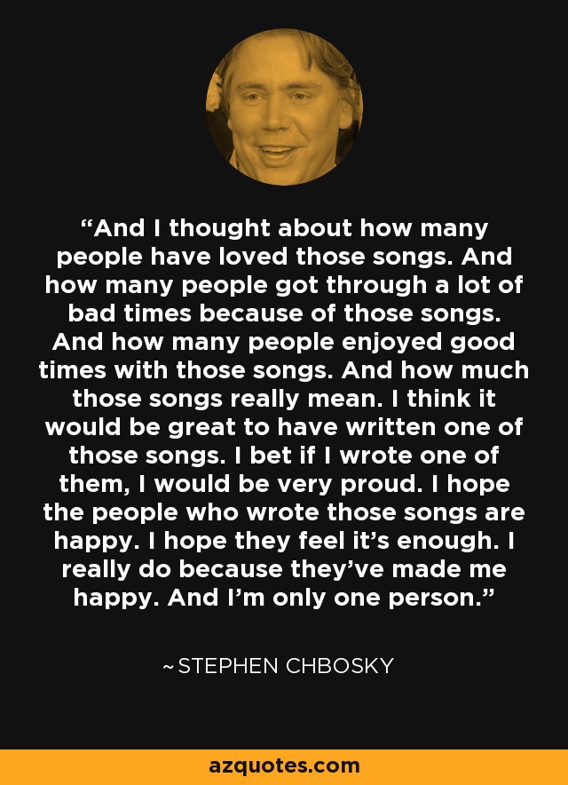 And I thought about how many people have loved those songs. And how many people got through a lot of bad times because of those songs. And how many people enjoyed good times with those songs. And how much those songs really mean. I think it would be great to have written one of those songs. I bet if I wrote one of them, I would be very proud. I hope the people who wrote those songs are happy. I hope they feel it's enough. I really do because they've made me happy. And I'm only one person. - Stephen Chbosky