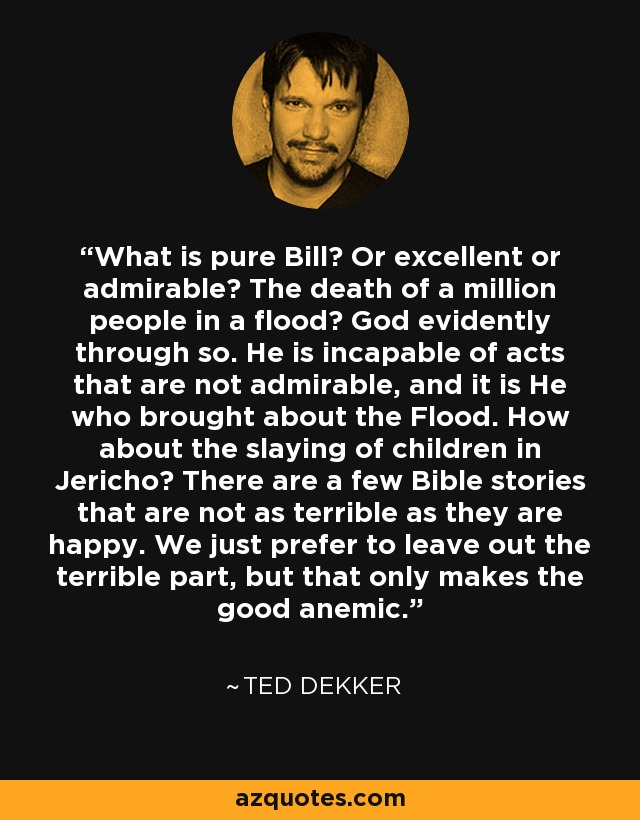 What is pure Bill? Or excellent or admirable? The death of a million people in a flood? God evidently through so. He is incapable of acts that are not admirable, and it is He who brought about the Flood. How about the slaying of children in Jericho? There are a few Bible stories that are not as terrible as they are happy. We just prefer to leave out the terrible part, but that only makes the good anemic. - Ted Dekker