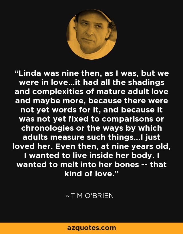 Linda was nine then, as I was, but we were in love...it had all the shadings and complexities of mature adult love and maybe more, because there were not yet words for it, and because it was not yet fixed to comparisons or chronologies or the ways by which adults measure such things...I just loved her. Even then, at nine years old, I wanted to live inside her body. I wanted to melt into her bones -- that kind of love. - Tim O'Brien